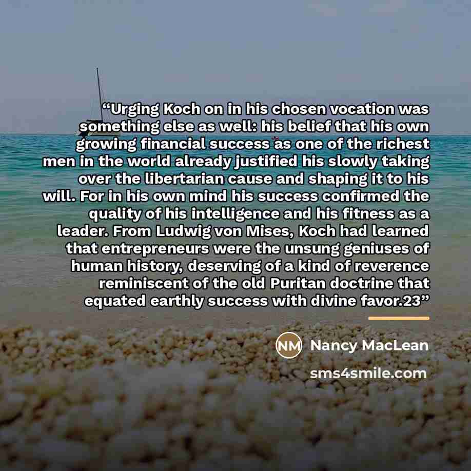 “Urging Koch on in his chosen vocation was something else as well: his belief that his own growing financial success as one of the richest men in the world already justified his slowly taking over the libertarian cause and shaping it to his will. For in his own mind his success confirmed the…” quote by Nancy MacLean