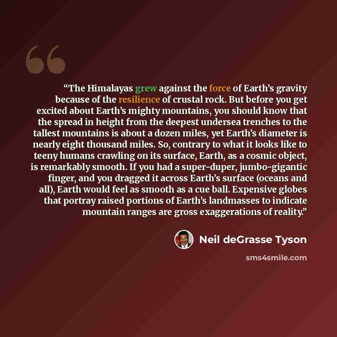 “The Himalayas grew against the force of Earth’s gravity because of the resilience of crustal rock. But before you get excited about Earth’s mighty mountains, you should know that the spread in height from the deepest undersea trenches to the tallest mountains is about a dozen miles, yet Earth’s…” quote by Neil deGrasse Tyson