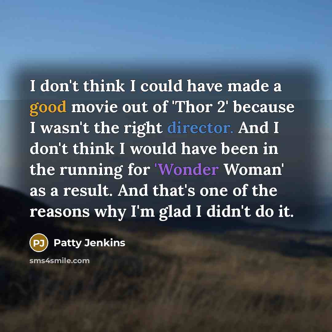 “I don't think I could have made a good movie out of 'Thor 2' because I wasn't the right director. And I don't think I would have been in the running for 'Wonder Woman' as a result. And that's one of the reasons why I'm glad I didn't do it.” quote by Patty Jenkins