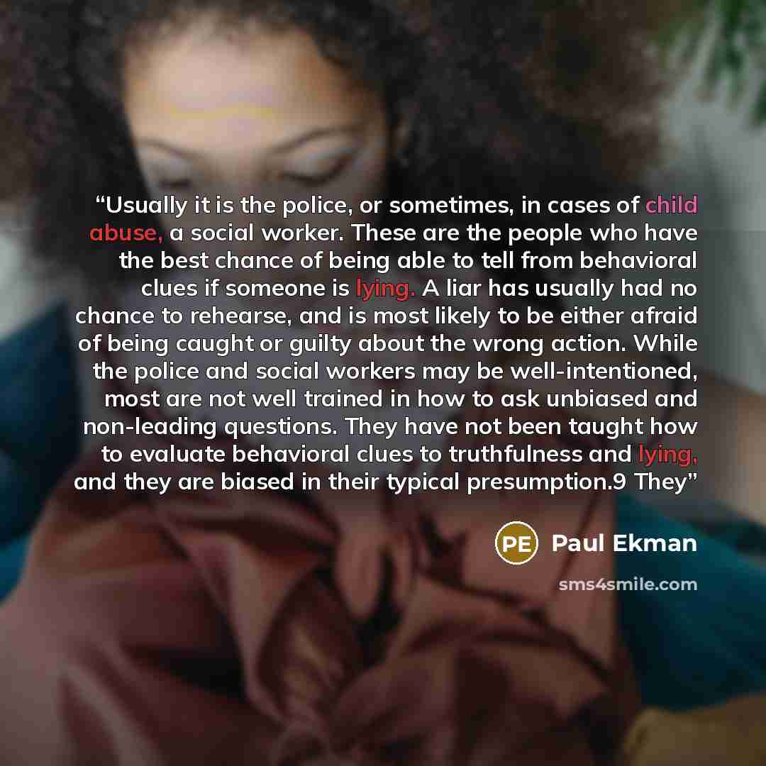 “Usually it is the police, or sometimes, in cases of child abuse, a social worker. These are the people who have the best chance of being able to tell from behavioral clues if someone is lying. A liar has usually had no chance to rehearse, and is most likely to be either afraid of being caught or…” quote by Paul Ekman