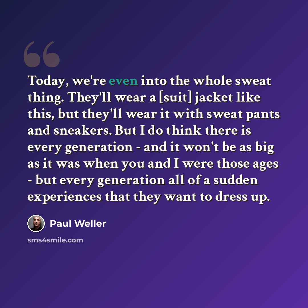 “Today, we're even into the whole sweat thing. They'll wear a [suit] jacket like this, but they'll wear it with sweat pants and sneakers. But I do think there is every generation - and it won't be as big as it was when you and I were those ages - but every generation all of a sudden experiences…” quote by Paul Weller