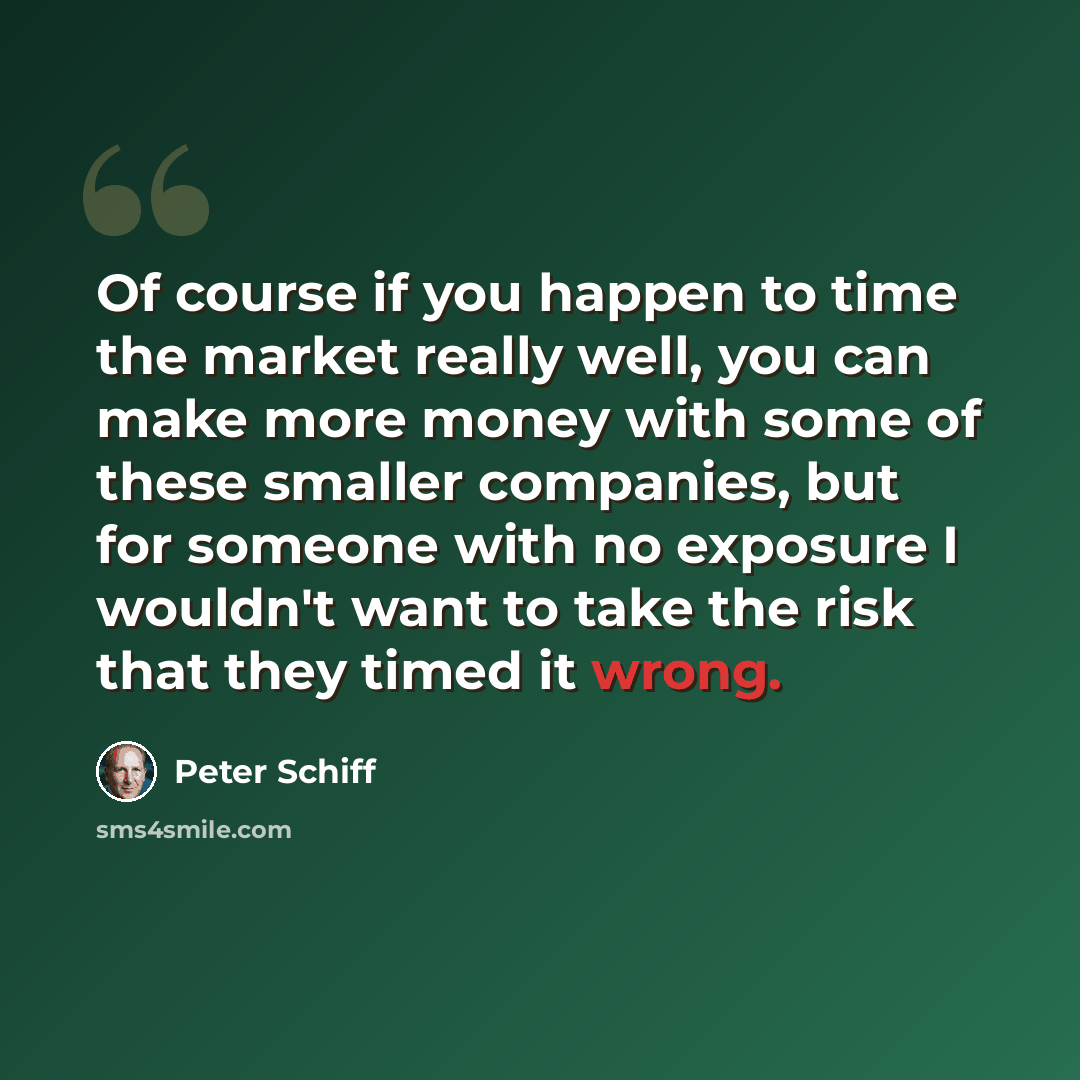 “Of course if you happen to time the market really well, you can make more money with some of these smaller companies, but for someone with no exposure I wouldn't want to take the risk that they timed it wrong.” quote by Peter Schiff