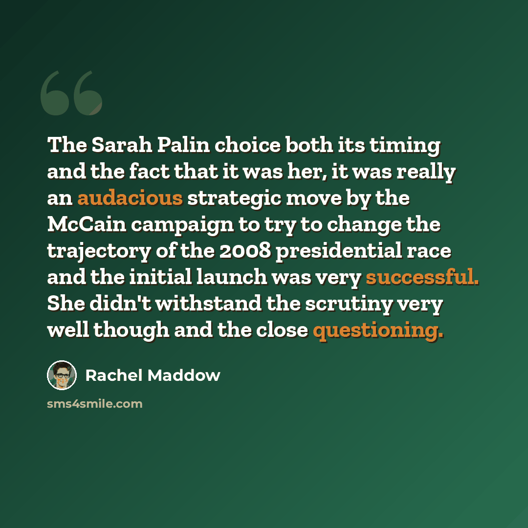 “The Sarah Palin choice both its timing and the fact that it was her, it was really an audacious strategic move by the McCain campaign to try to change the trajectory of the 2008 presidential race and the initial launch was very successful. She didn't withstand the scrutiny very well though and the…” quote by Rachel Maddow