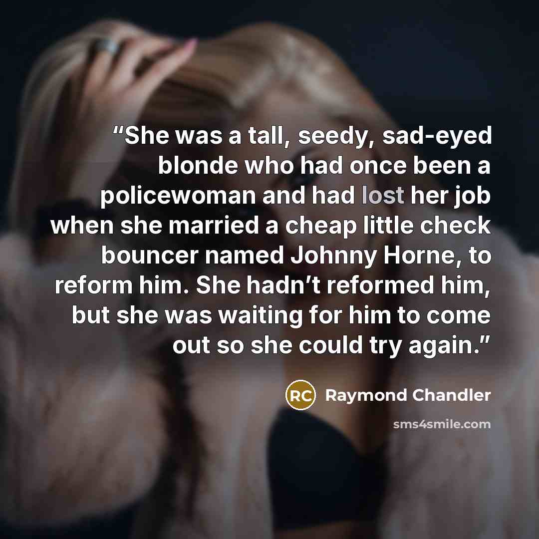 “She was a tall, seedy, sad-eyed blonde who had once been a policewoman and had lost her job when she married a cheap little check bouncer named Johnny Horne, to reform him. She hadn’t reformed him, but she was waiting for him to come out so she could try again.” quote by Raymond Chandler