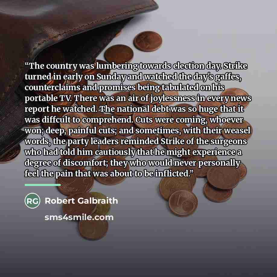 “The country was lumbering towards election day. Strike turned in early on Sunday and watched the day's gaffes, counterclaims and promises being tabulated on his portable TV. There was an air of joylessness in every news report he watched. The national debt was so huge that it was diffcult to…” quote by Robert Galbraith