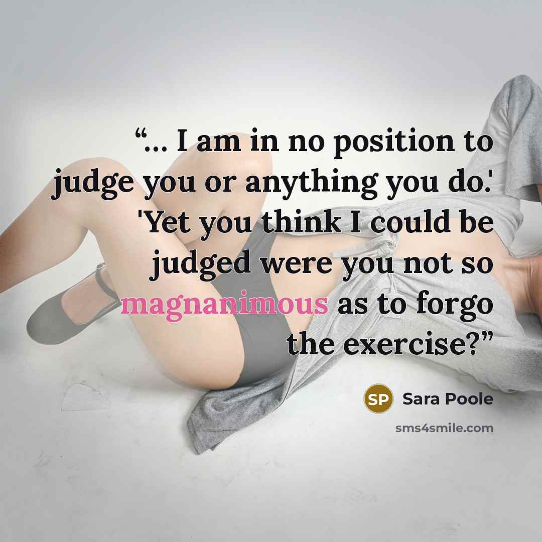“… I am in no position to judge you or anything you do.' 'Yet you think I could be judged were you not so magnanimous as to forgo the exercise?” quote by Sara Poole