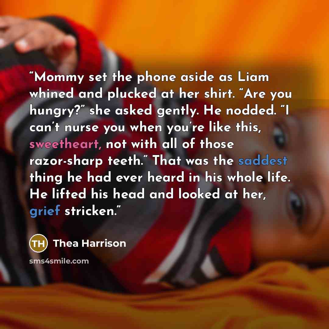 “Mommy set the phone aside as Liam whined and plucked at her shirt. “Are you hungry?” she asked gently. He nodded. “I can’t nurse you when you’re like this, sweetheart, not with all of those razor-sharp teeth.” That was the saddest thing he had ever heard in his whole life. He lifted his head and…” quote by Thea Harrison