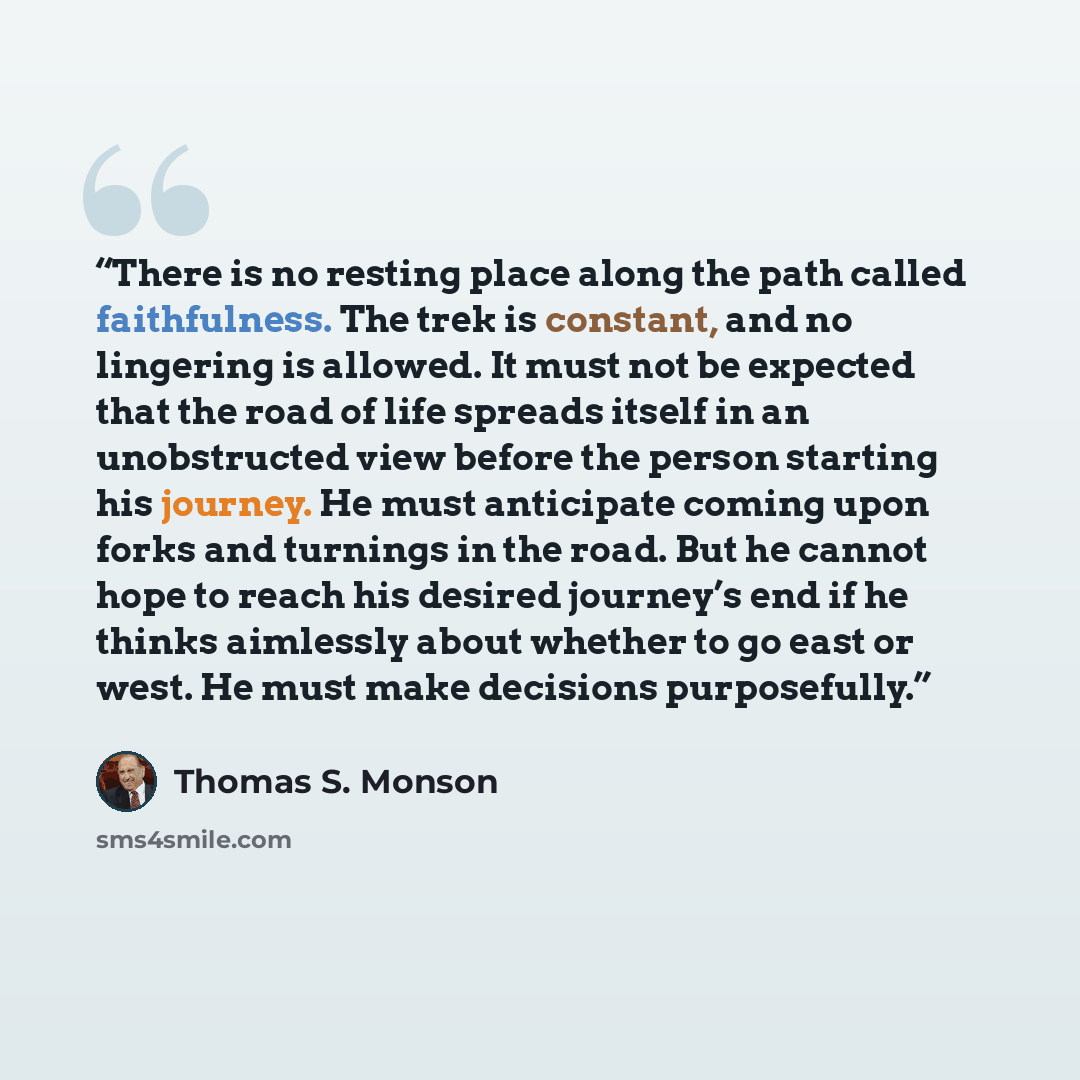 “There is no resting place along the path called faithfulness. The trek is constant, and no lingering is allowed. It must not be expected that the road of life spreads itself in an unobstructed view before the person starting his journey. He must anticipate coming upon forks and turnings in the…” quote by Thomas S. Monson