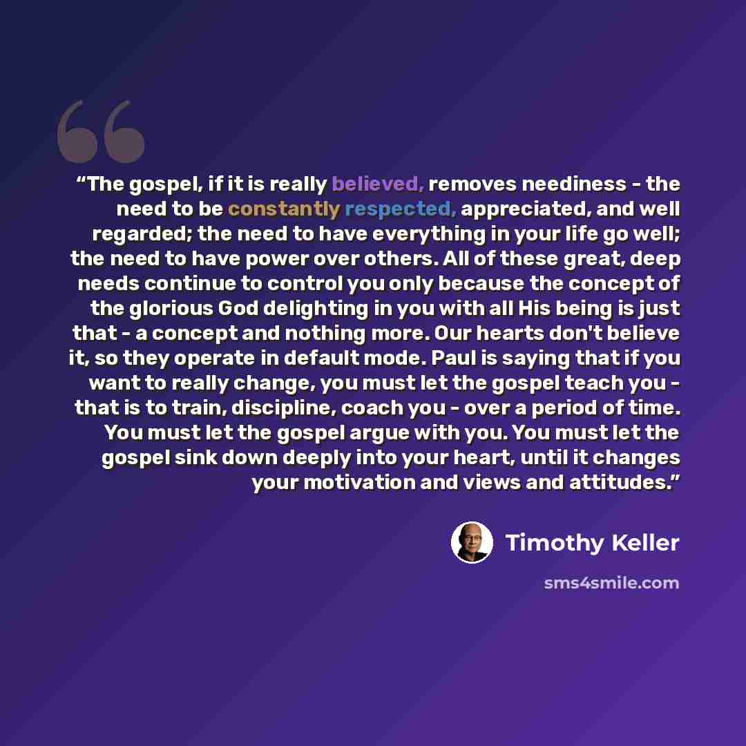 “The gospel, if it is really believed, removes neediness - the need to be constantly respected, appreciated, and well regarded; the need to have everything in your life go well; the need to have power over others. All of these great, deep needs continue to control you only because the concept of…” quote by Timothy Keller