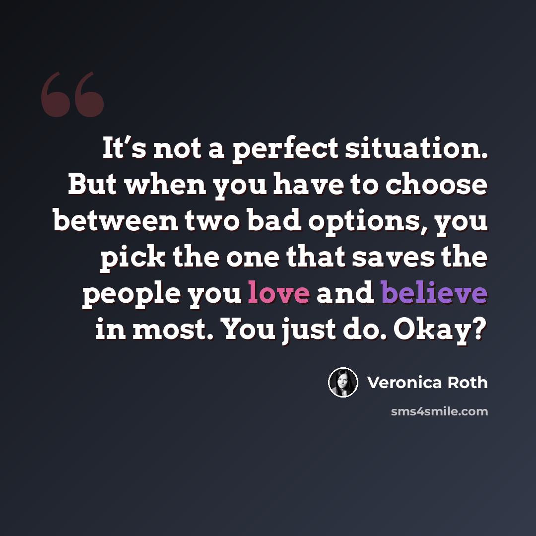 “It’s not a perfect situation. But when you have to choose between two bad options, you pick the one that saves the people you love and believe in most. You just do. Okay?” quote by Veronica Roth