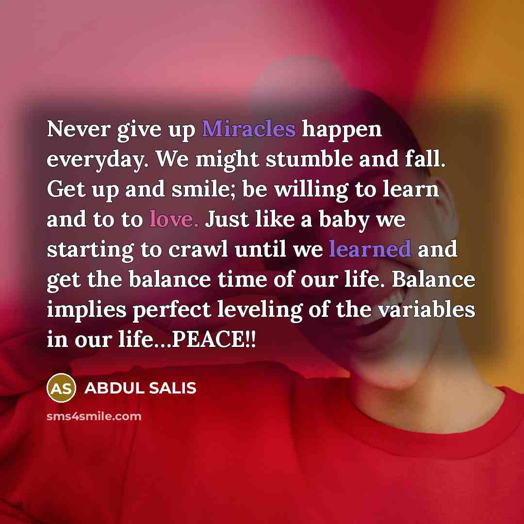 “Never give up Miracles happen everyday. We might stumble and fall. Get up and smile; be willing to learn and to to love. Just like a baby we starting to crawl until we learned and get the balance time of our life. Balance implies perfect leveling of the variables in our life…PEACE!!” quote by ABDUL SALIS