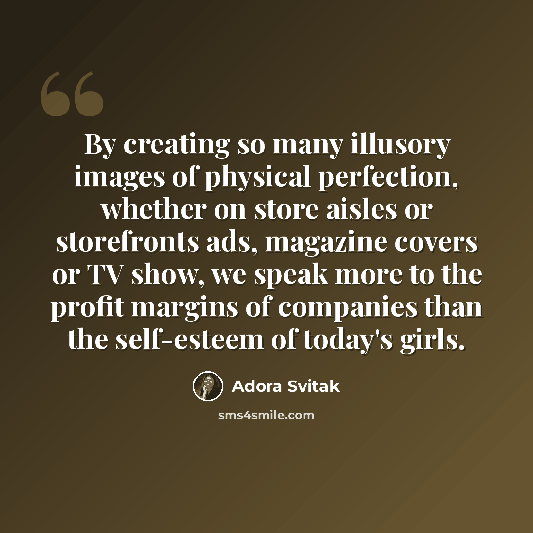 “By creating so many illusory images of physical perfection, whether on store aisles or storefronts ads, magazine covers or TV show, we speak more to the profit margins of companies than the self-esteem of today's girls.” quote by Adora Svitak