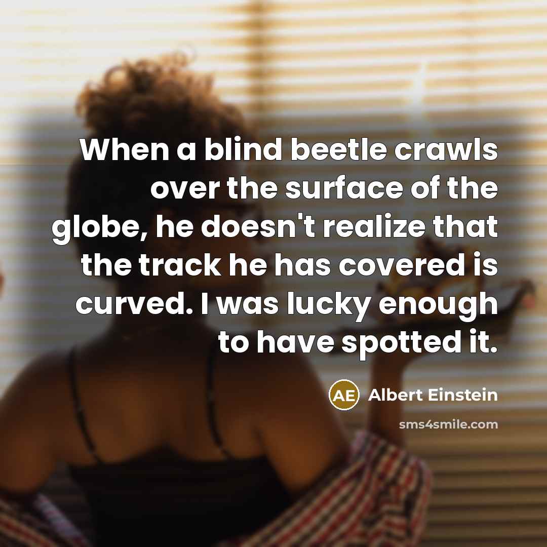 “When a blind beetle crawls over the surface of the globe, he doesn't realize that the track he has covered is curved. I was lucky enough to have spotted it.” quote by Albert Einstein
