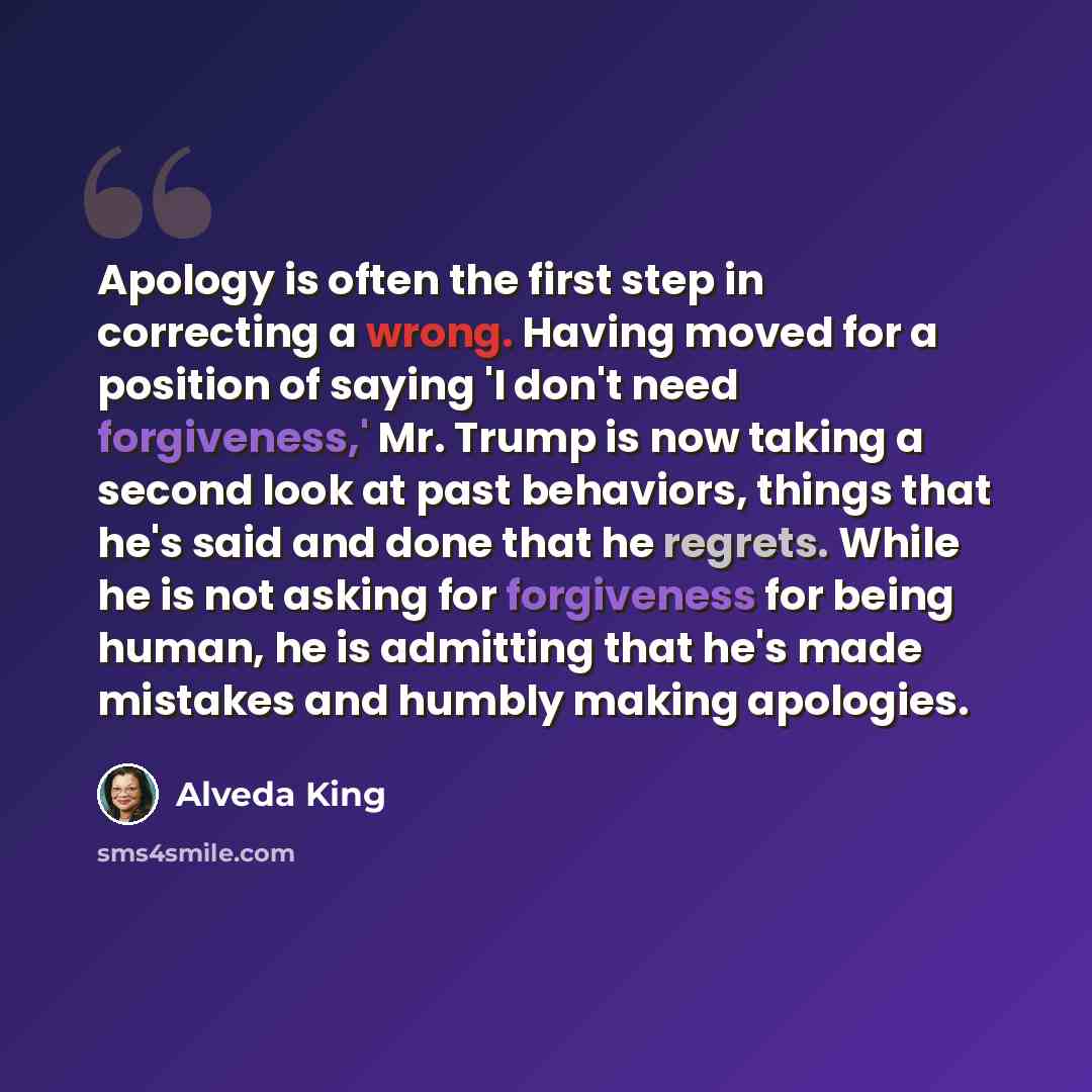 “Apology is often the first step in correcting a wrong. Having moved for a position of saying 'I don't need forgiveness,' Mr. Trump is now taking a second look at past behaviors, things that he's said and done that he regrets. While he is not asking for forgiveness for being human, he is admitting…” quote by Alveda King