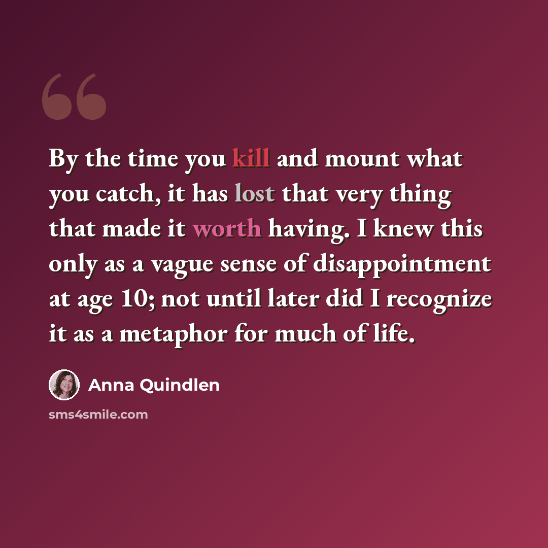 “By the time you kill and mount what you catch, it has lost that very thing that made it worth having. I knew this only as a vague sense of disappointment at age 10; not until later did I recognize it as a metaphor for much of life.” quote by Anna Quindlen