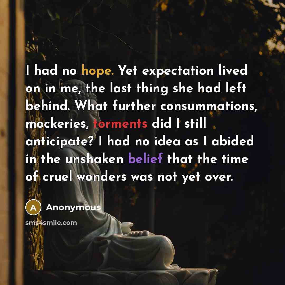 “I had no hope. Yet expectation lived on in me, the last thing she had left behind. What further consummations, mockeries, torments did I still anticipate? I had no idea as I abided in the unshaken belief that the time of cruel wonders was not yet over.” quote by Anonymous