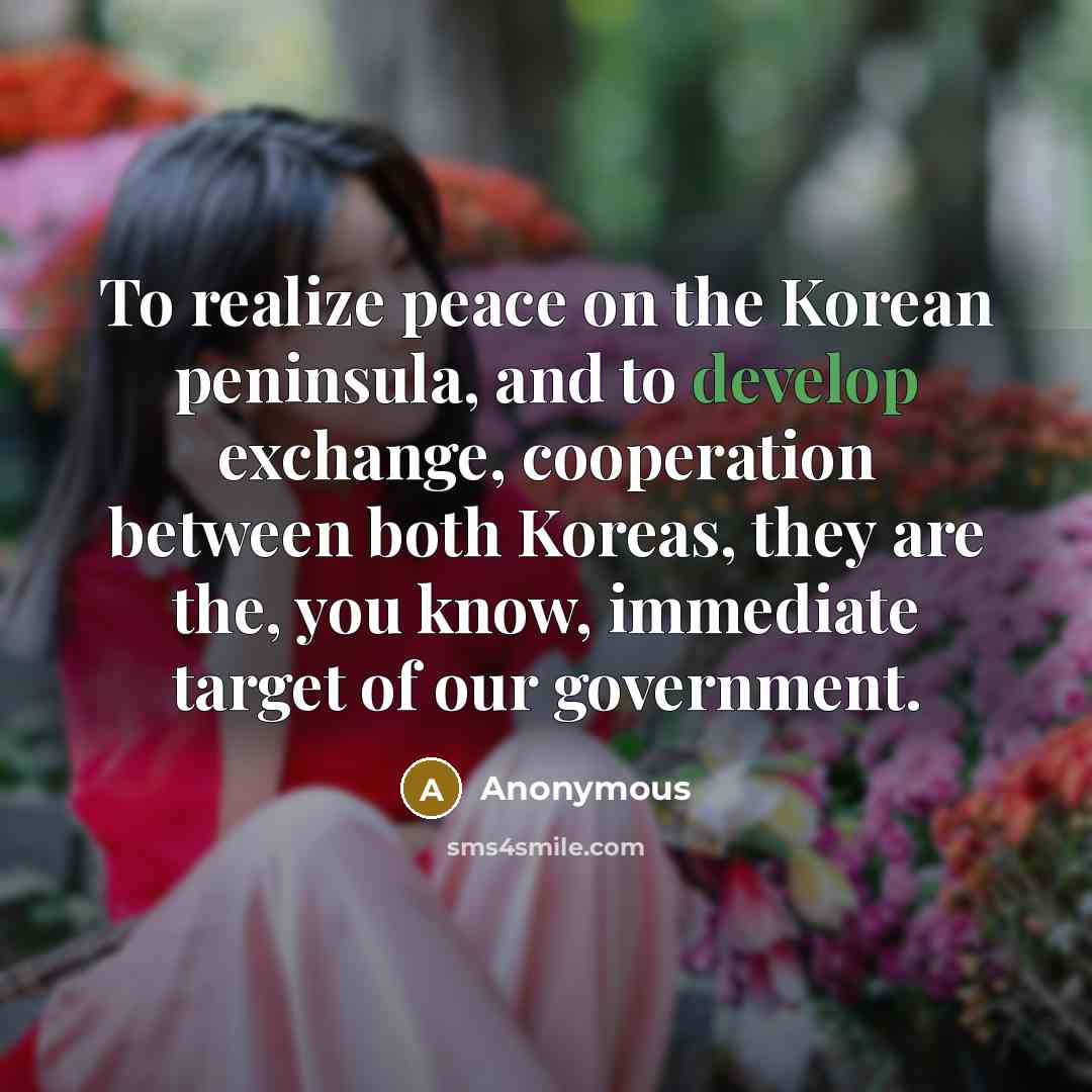 “To realize peace on the Korean peninsula, and to develop exchange, cooperation between both Koreas, they are the, you know, immediate target of our government.” quote by Anonymous