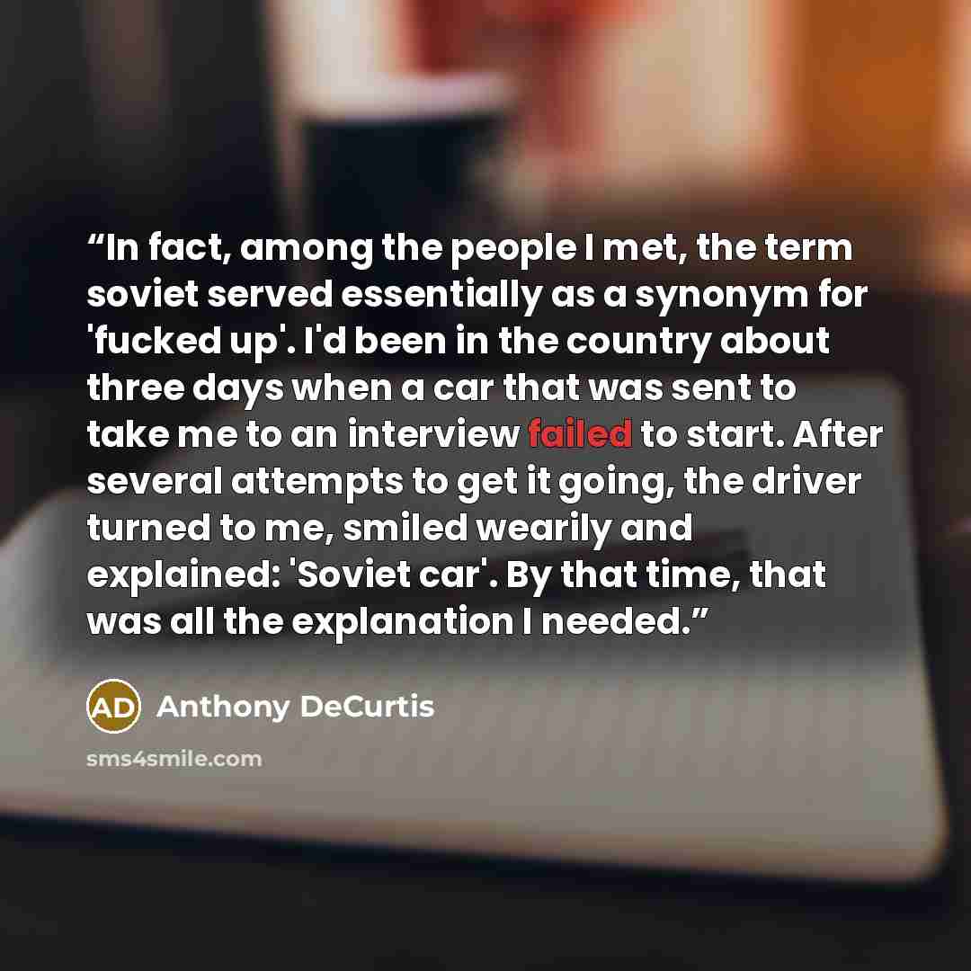 “In fact, among the people I met, the term soviet served essentially as a synonym for 'fucked up'. I'd been in the country about three days when a car that was sent to take me to an interview failed to start. After several attempts to get it going, the driver turned to me, smiled wearily and…” quote by Anthony DeCurtis