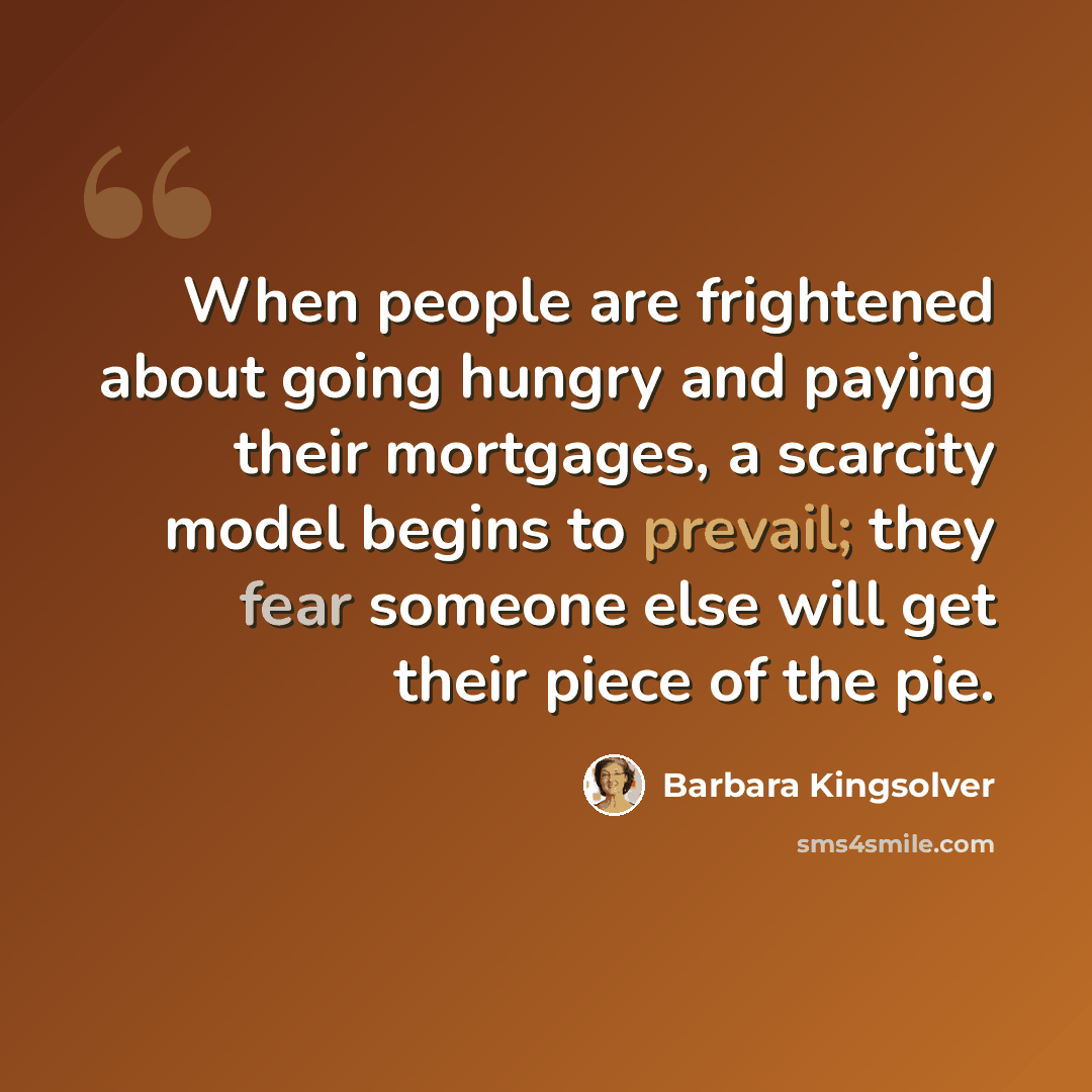 “When people are frightened about going hungry and paying their mortgages, a scarcity model begins to prevail; they fear someone else will get their piece of the pie.” quote by Barbara Kingsolver