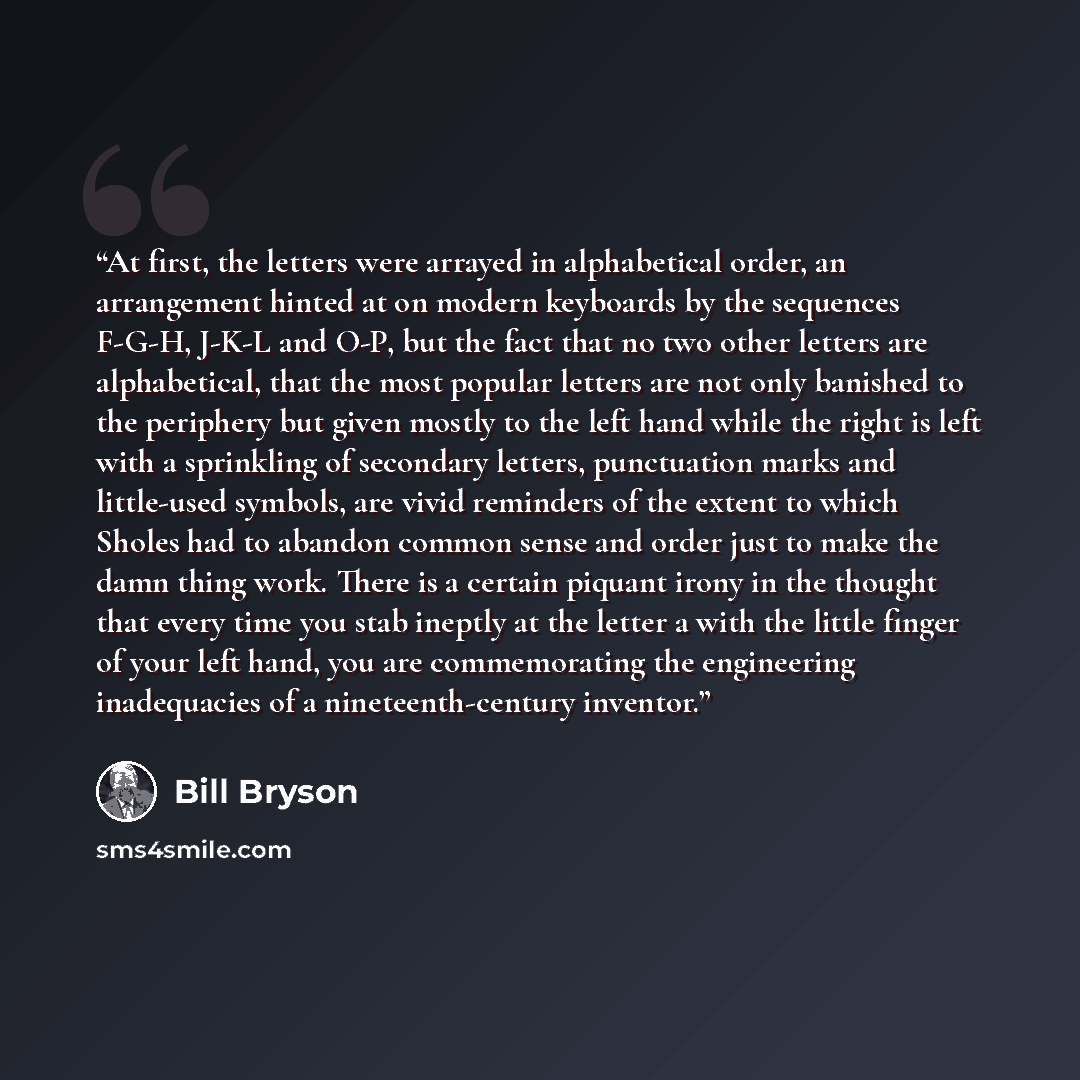 “At first, the letters were arrayed in alphabetical order, an arrangement hinted at on modern keyboards by the sequences F-G-H, J-K-L and O-P, but the fact that no two other letters are alphabetical, that the most popular letters are not only banished to the periphery but given mostly to the left…” quote by Bill Bryson