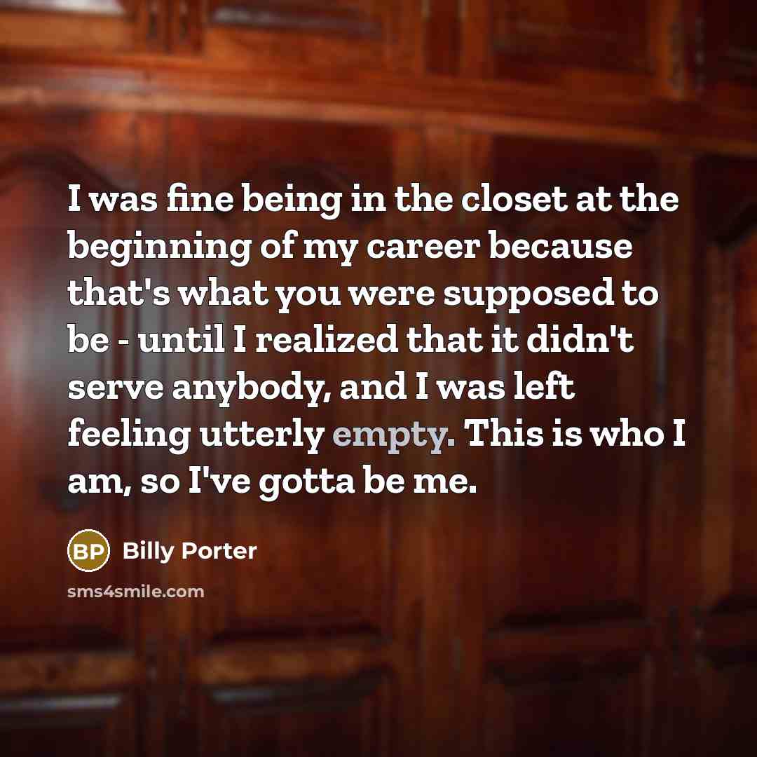 “I was fine being in the closet at the beginning of my career because that's what you were supposed to be - until I realized that it didn't serve anybody, and I was left feeling utterly empty. This is who I am, so I've gotta be me.” quote by Billy Porter