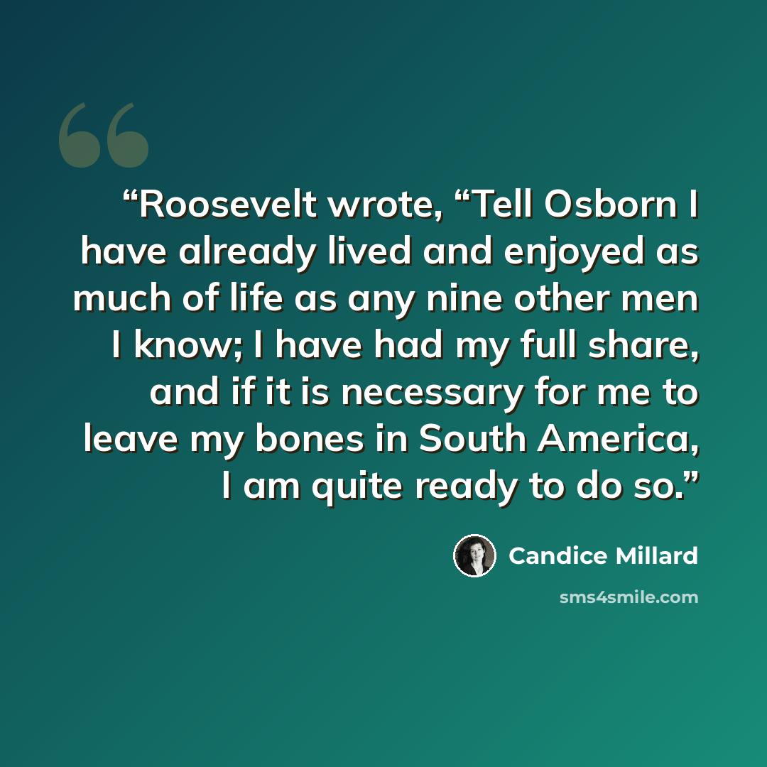 “Roosevelt wrote, “Tell Osborn I have already lived and enjoyed as much of life as any nine other men I know; I have had my full share, and if it is necessary for me to leave my bones in South America, I am quite ready to do so.” quote by Candice Millard