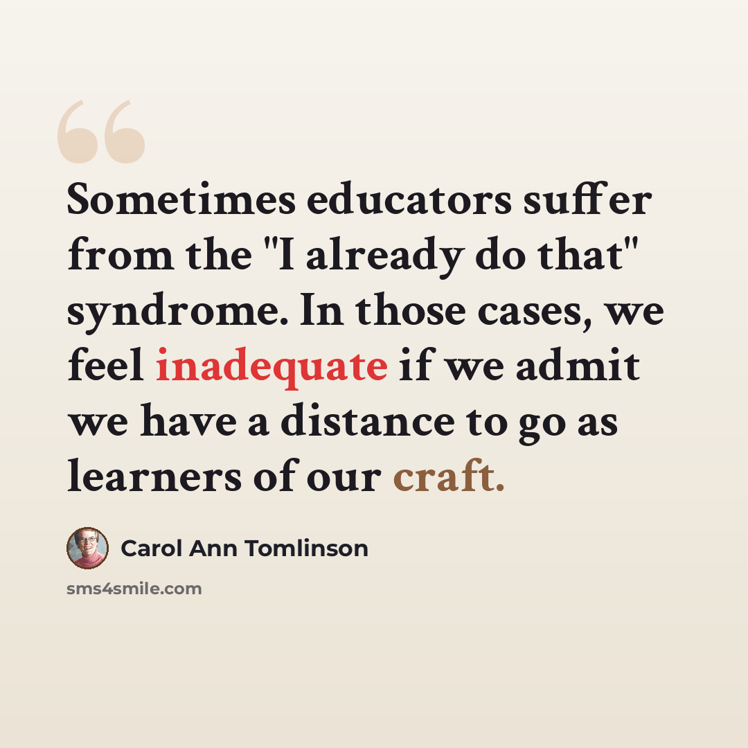 “Sometimes educators suffer from the "I already do that" syndrome. In those cases, we feel inadequate if we admit we have a distance to go as learners of our craft.” quote by Carol Ann Tomlinson