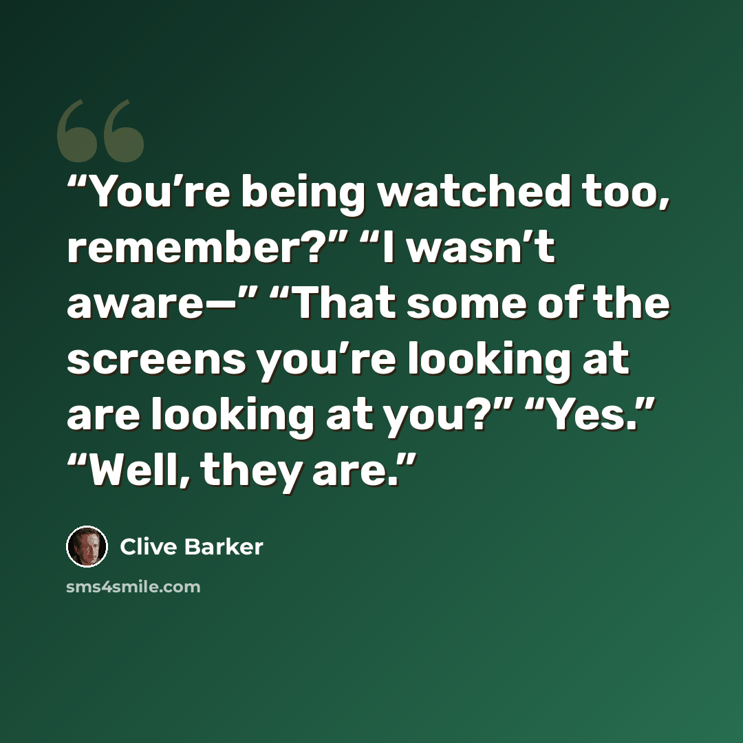 “You’re being watched too, remember?” “I wasn’t aware—” “That some of the screens you’re looking at are looking at you?” “Yes.” “Well, they are.” quote by Clive Barker