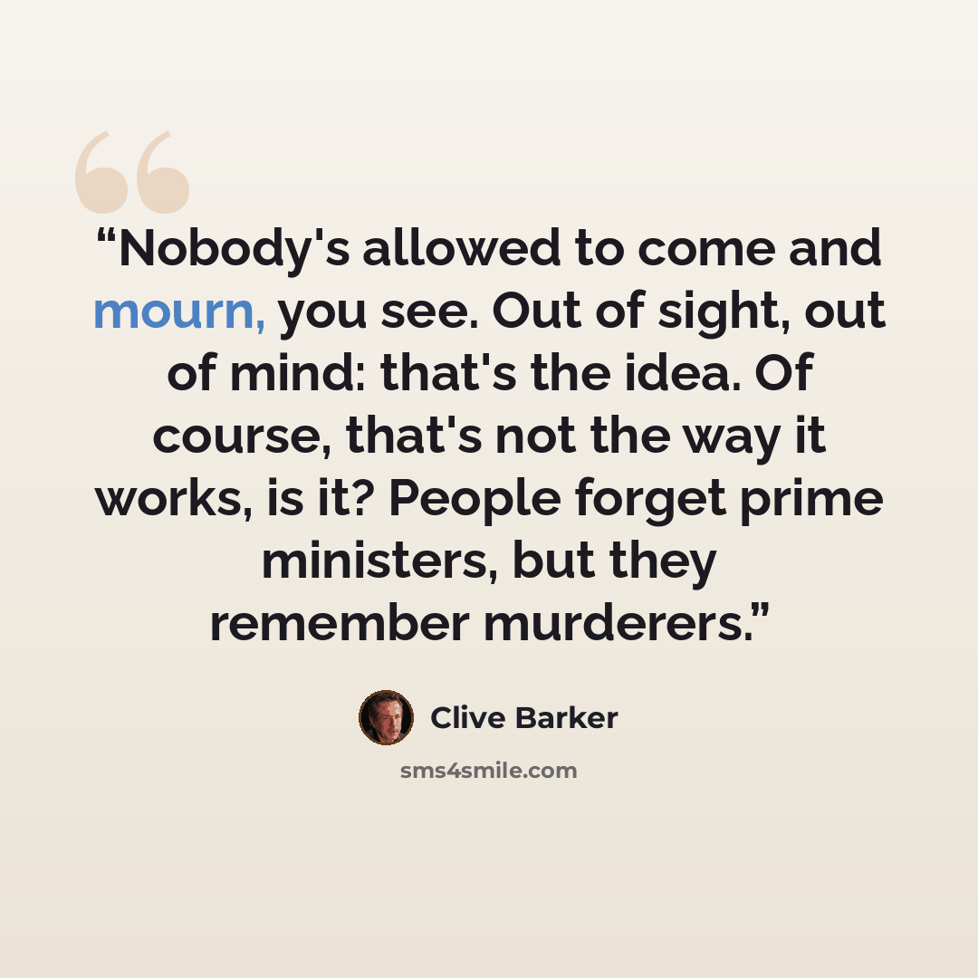 “Nobody's allowed to come and mourn, you see. Out of sight, out of mind: that's the idea. Of course, that's not the way it works, is it? People forget prime ministers, but they remember murderers.” quote by Clive Barker