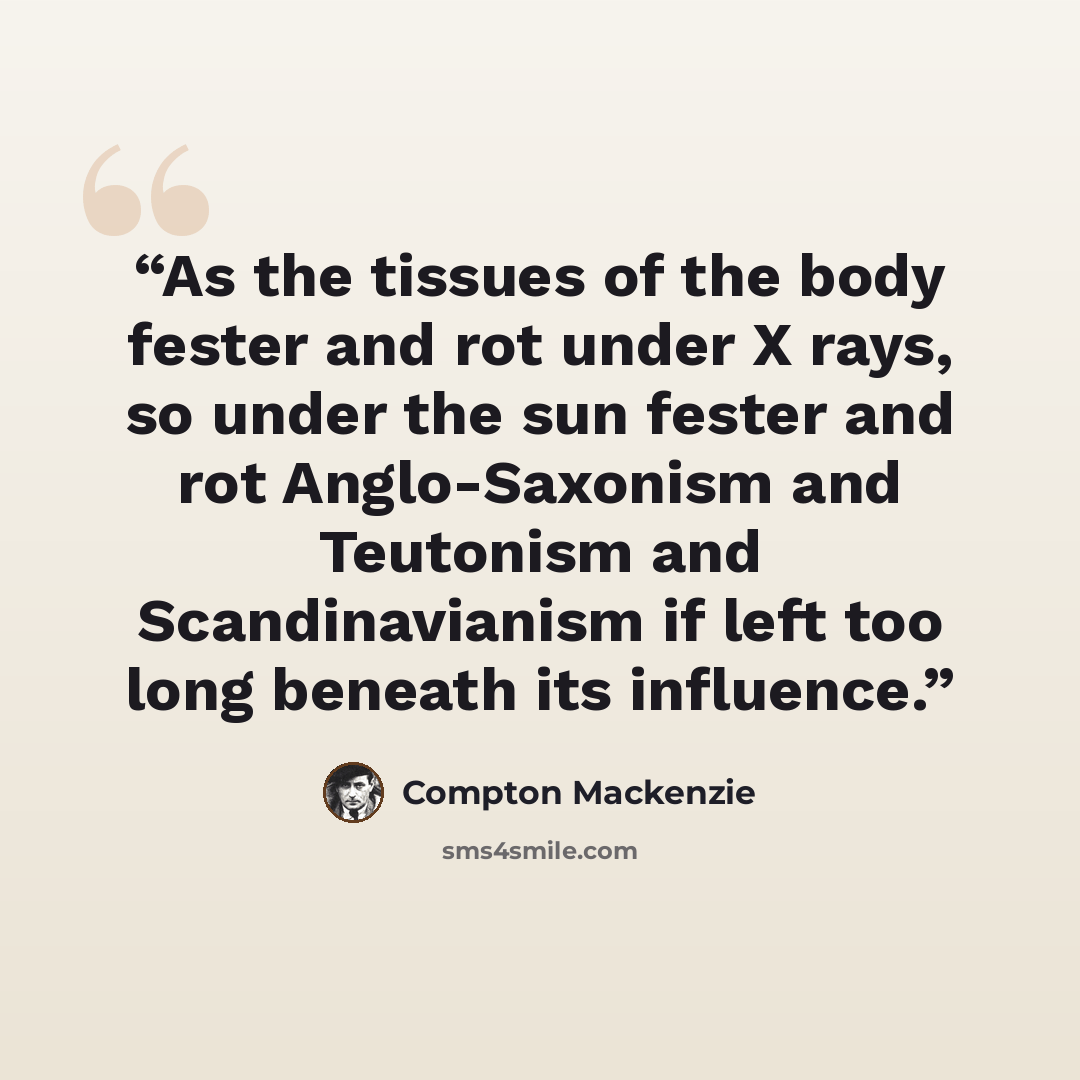“As the tissues of the body fester and rot under X rays, so under the sun fester and rot Anglo-Saxonism and Teutonism and Scandinavianism if left too long beneath its influence.” quote by Compton Mackenzie