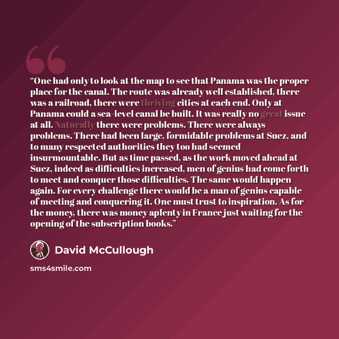 “One had only to look at the map to see that Panama was the proper place for the canal. The route was already well established, there was a railroad, there were thriving cities at each end. Only at Panama could a sea-level canal be built. It was really no great issue at all. Naturally there were…” quote by David McCullough