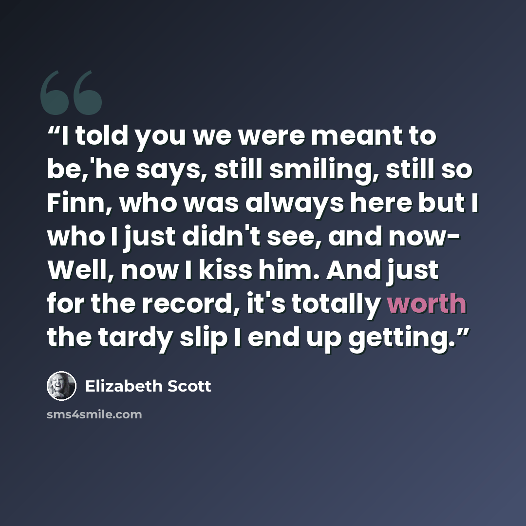 “I told you we were meant to be,'he says, still smiling, still so Finn, who was always here but I who I just didn't see, and now- Well, now I kiss him. And just for the record, it's totally worth the tardy slip I end up getting.” quote by Elizabeth Scott