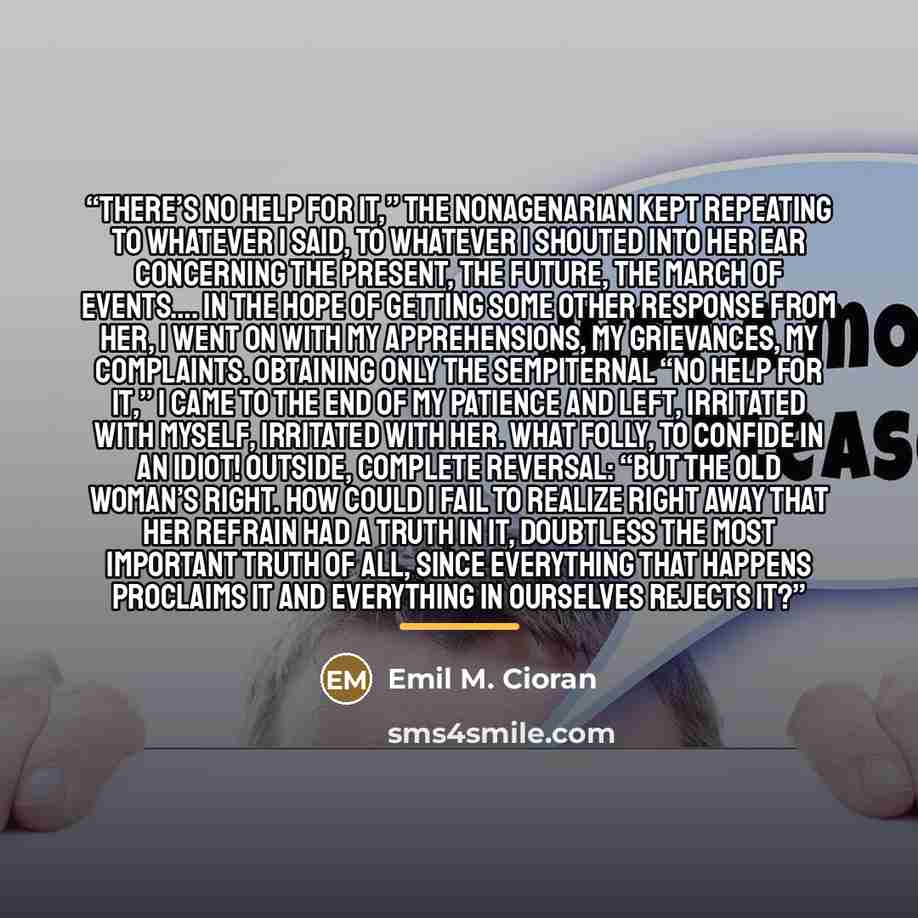 “There’s no help for it,” the nonagenarian kept repeating to whatever I said, to whatever I shouted into her ear concerning the present, the future, the march of events…. In the hope of getting some other response from her, I went on with my apprehensions, my grievances, my complaints. Obtaining…” quote by Emil M. Cioran