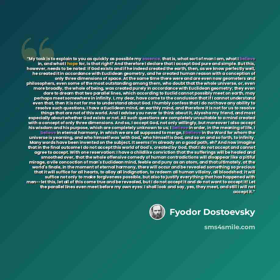 “My task is to explain to you as quickly as possible my essence, that is, what sort of man I am, what I believe in, and what I hope for, is that right? And therefore I declare that I accept God pure and simple. But this, however, needs to be noted: if God exists and if he indeed created the earth…” quote by Fyodor Dostoevsky