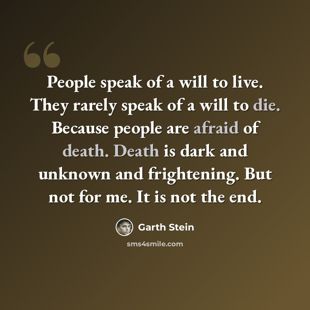“People speak of a will to live. They rarely speak of a will to die. Because people are afraid of death. Death is dark and unknown and frightening. But not for me. It is not the end.” quote by Garth Stein
