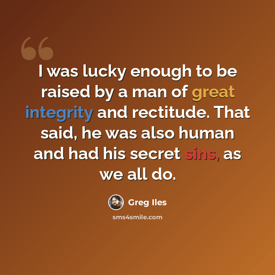 “I was lucky enough to be raised by a man of great integrity and rectitude. That said, he was also human and had his secret sins, as we all do.” quote by Greg Iles