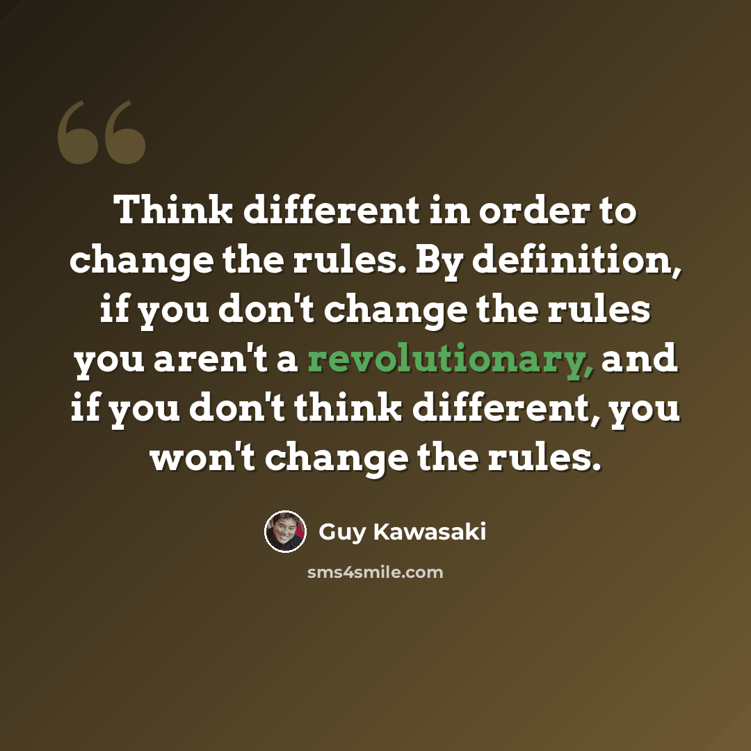 “Think different in order to change the rules. By definition, if you don't change the rules you aren't a revolutionary, and if you don't think different, you won't change the rules.” quote by Guy Kawasaki