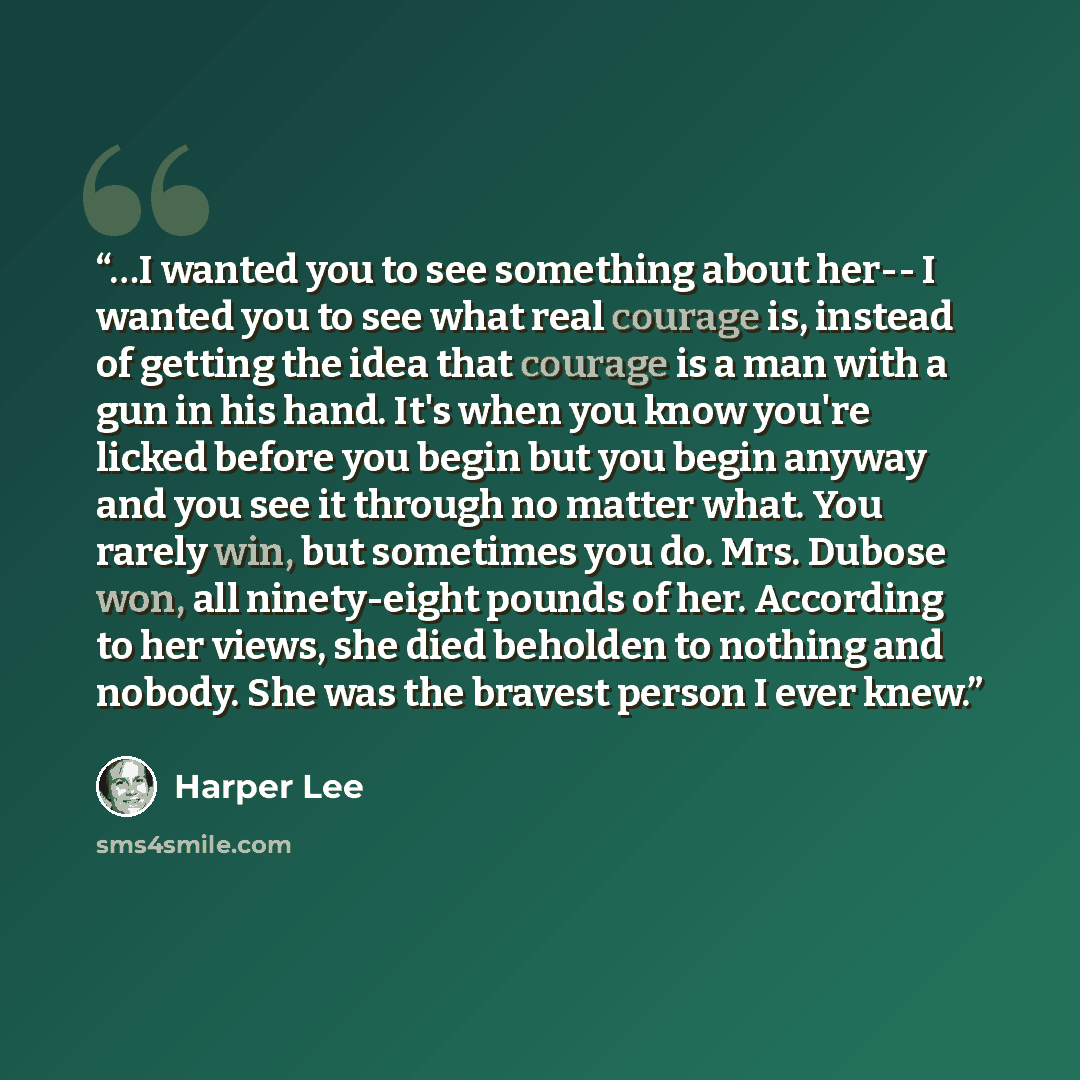 “…I wanted you to see something about her-- I wanted you to see what real courage is, instead of getting the idea that courage is a man with a gun in his hand. It's when you know you're licked before you begin but you begin anyway and you see it through no matter what. You rarely win, but sometimes…” quote by Harper Lee
