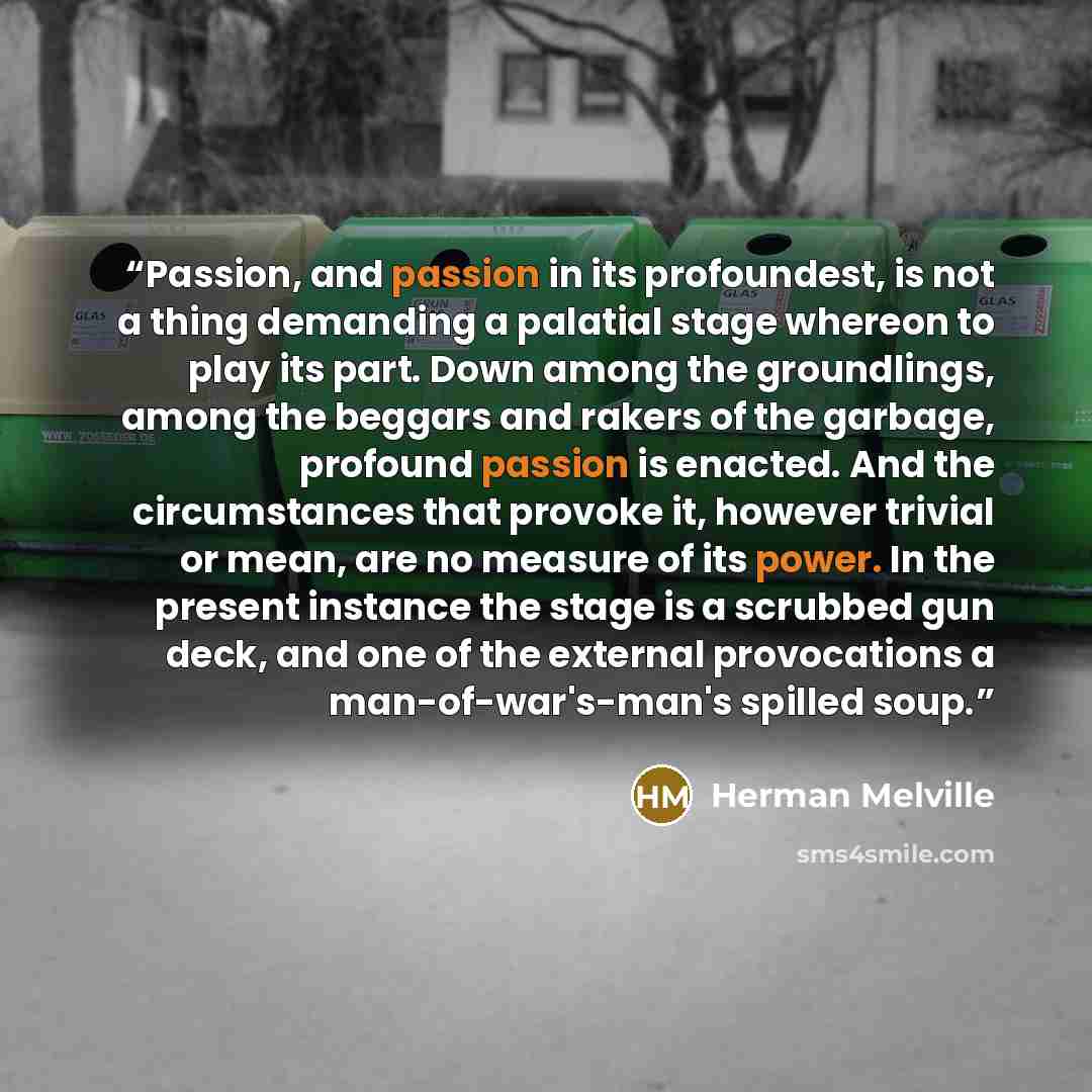 “Passion, and passion in its profoundest, is not a thing demanding a palatial stage whereon to play its part. Down among the groundlings, among the beggars and rakers of the garbage, profound passion is enacted. And the circumstances that provoke it, however trivial or mean, are no measure of its…” quote by Herman Melville