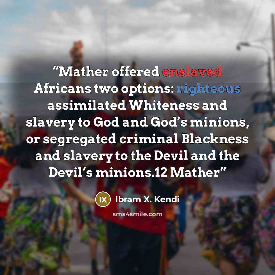 “Mather offered enslaved Africans two options: righteous assimilated Whiteness and slavery to God and God’s minions, or segregated criminal Blackness and slavery to the Devil and the Devil’s minions.12 Mather” quote by Ibram X. Kendi