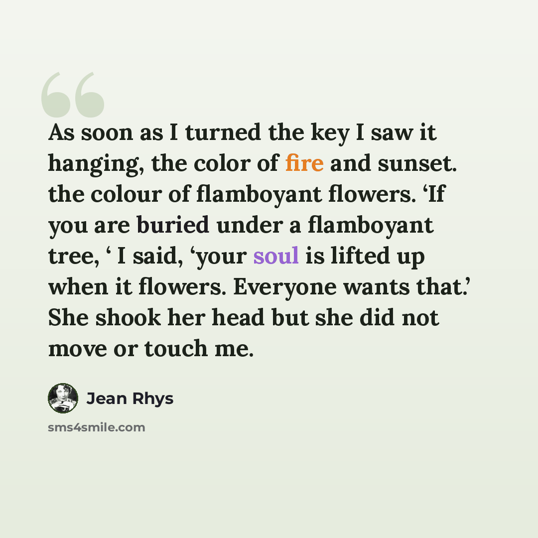 “As soon as I turned the key I saw it hanging, the color of fire and sunset. the colour of flamboyant flowers. ‘If you are buried under a flamboyant tree, ‘ I said, ‘your soul is lifted up when it flowers. Everyone wants that.’ She shook her head but she did not move or touch me.” quote by Jean Rhys