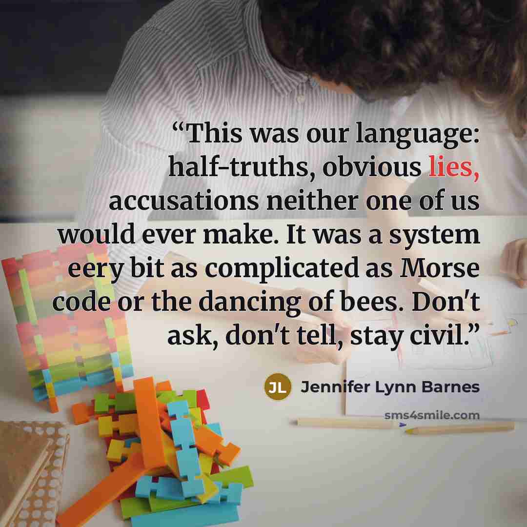 “This was our language: half-truths, obvious lies, accusations neither one of us would ever make. It was a system eery bit as complicated as Morse code or the dancing of bees. Don't ask, don't tell, stay civil.” quote by Jennifer Lynn Barnes