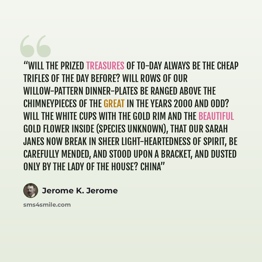 “Will the prized treasures of to-day always be the cheap trifles of the day before? Will rows of our willow-pattern dinner-plates be ranged above the chimneypieces of the great in the years 2000 and odd? Will the white cups with the gold rim and the beautiful gold flower inside (species unknown)…” quote by Jerome K. Jerome