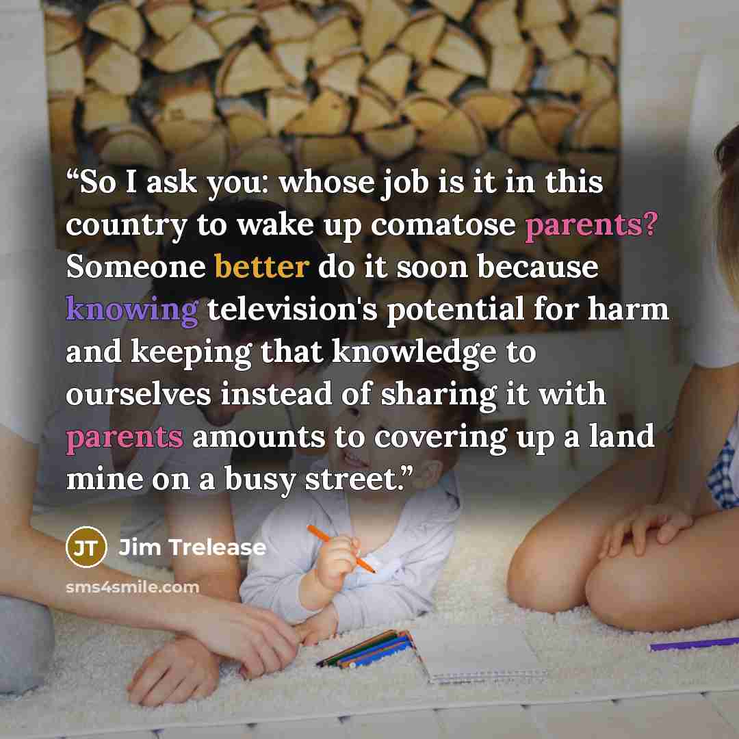 “So I ask you: whose job is it in this country to wake up comatose parents? Someone better do it soon because knowing television's potential for harm and keeping that knowledge to ourselves instead of sharing it with parents amounts to covering up a land mine on a busy street.” quote by Jim Trelease