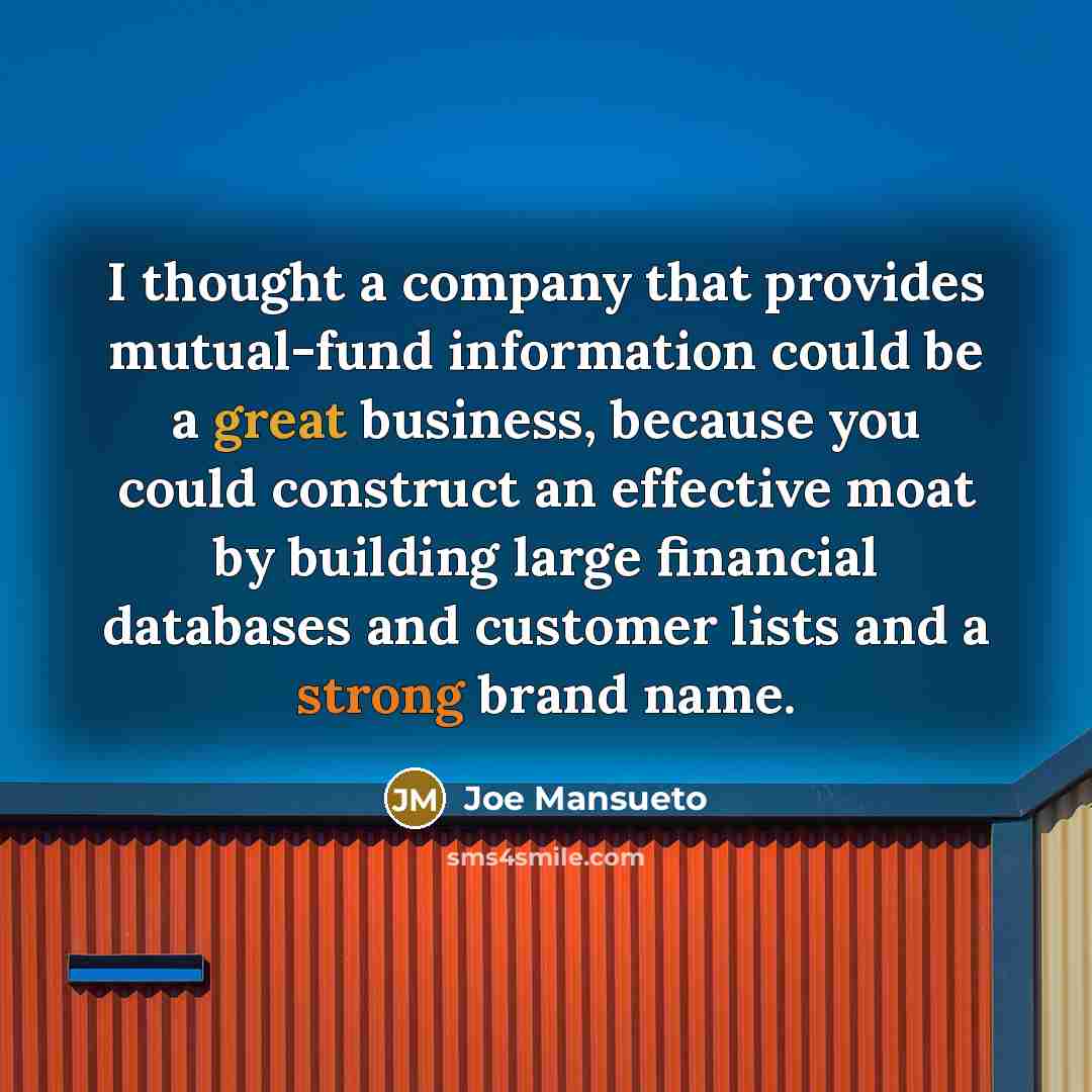 “I thought a company that provides mutual-fund information could be a great business, because you could construct an effective moat by building large financial databases and customer lists and a strong brand name.” quote by Joe Mansueto