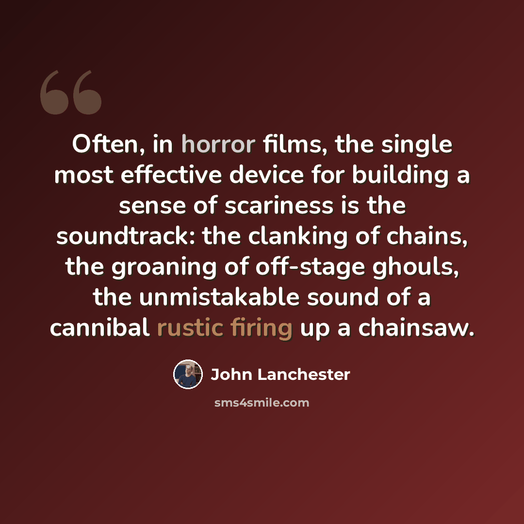 “Often, in horror films, the single most effective device for building a sense of scariness is the soundtrack: the clanking of chains, the groaning of off-stage ghouls, the unmistakable sound of a cannibal rustic firing up a chainsaw.” quote by John Lanchester