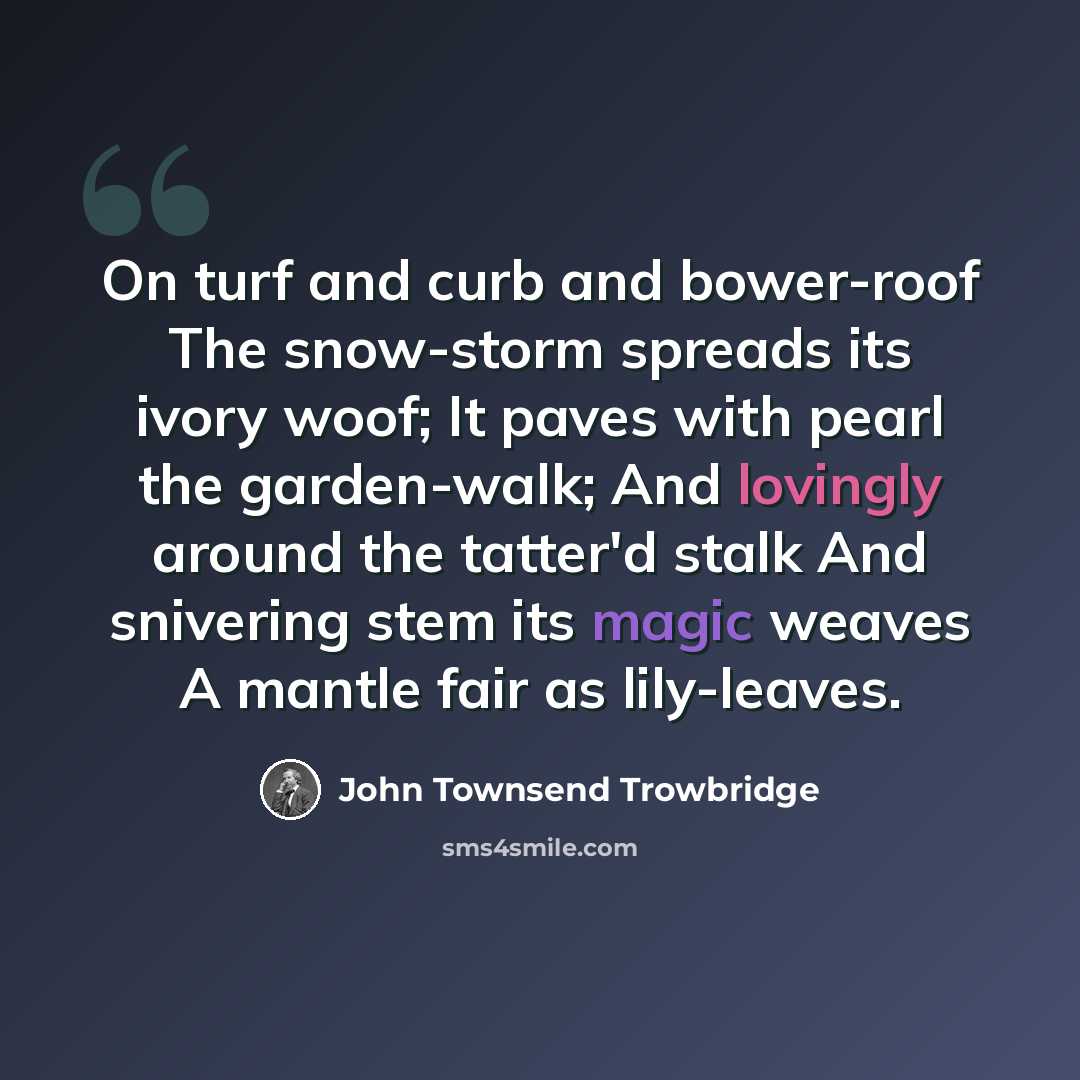 “On turf and curb and bower-roof The snow-storm spreads its ivory woof; It paves with pearl the garden-walk; And lovingly around the tatter'd stalk And snivering stem its magic weaves A mantle fair as lily-leaves.” quote by John Townsend Trowbridge
