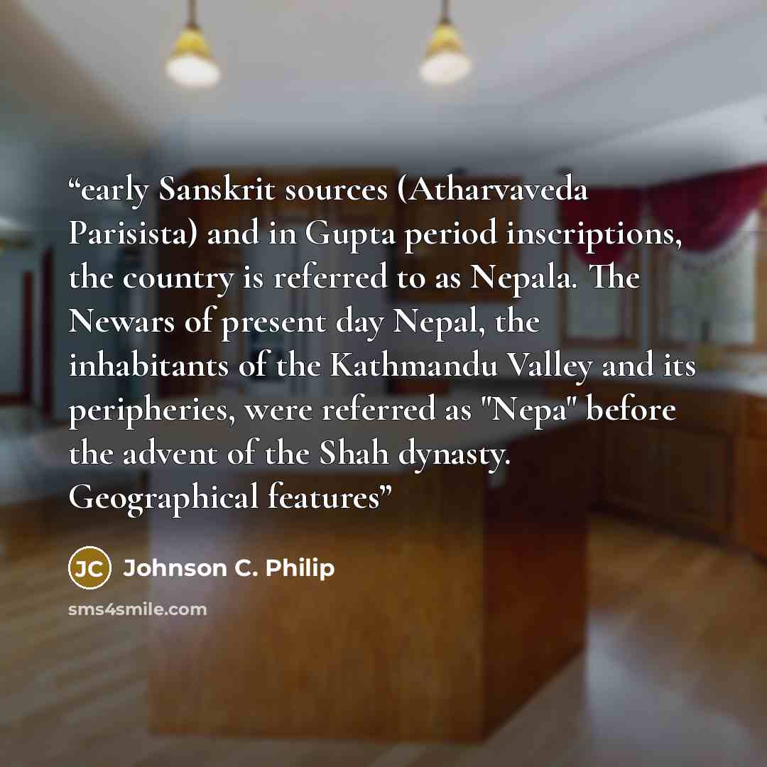 “early Sanskrit sources (Atharvaveda Parisista) and in Gupta period inscriptions, the country is referred to as Nepala. The Newars of present day Nepal, the inhabitants of the Kathmandu Valley and its peripheries, were referred as "Nepa" before the advent of the Shah dynasty. Geographical features” quote by Johnson C. Philip