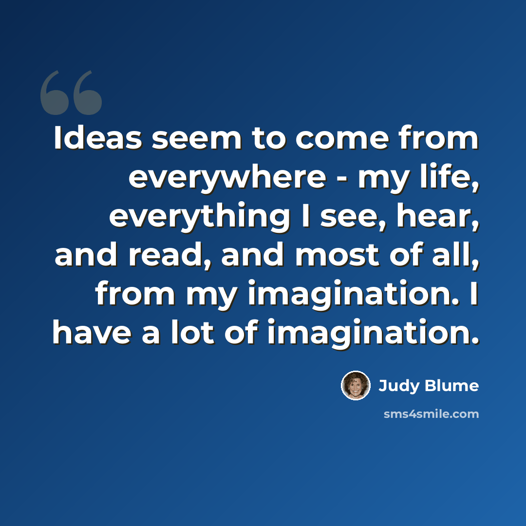 “Ideas seem to come from everywhere - my life, everything I see, hear, and read, and most of all, from my imagination. I have a lot of imagination.” quote by Judy Blume
