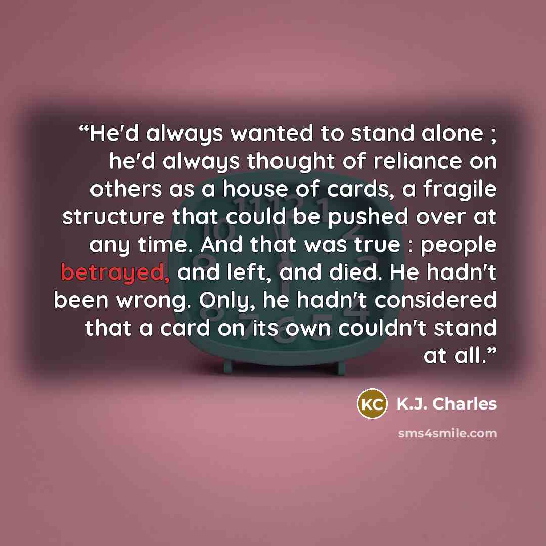 “He'd always wanted to stand alone ; he'd always thought of reliance on others as a house of cards, a fragile structure that could be pushed over at any time. And that was true : people betrayed, and left, and died. He hadn't been wrong. Only, he hadn't considered that a card on its own couldn't…” quote by K.J. Charles